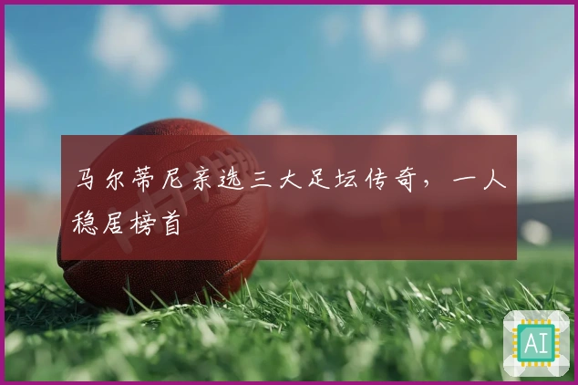 马尔蒂尼亲选三大足坛传奇，一人稳居榜首