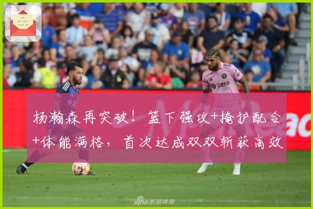 杨瀚森再突破！篮下强攻+掩护配合+体能满格，首次达成双双斩获高效表现！