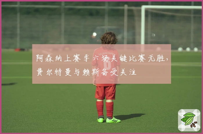 阿森纳上赛季六场关键比赛无胜，费尔特曼与赖斯备受关注