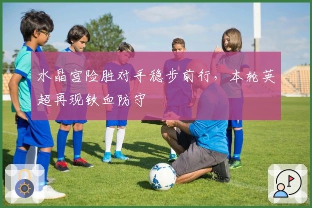 水晶宫险胜对手稳步前行，本轮英超再现铁血防守