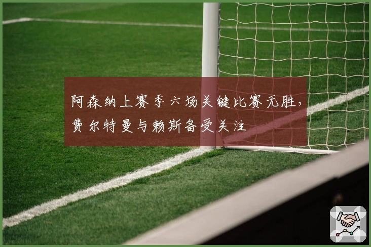 阿森纳上赛季六场关键比赛无胜，费尔特曼与赖斯备受关注