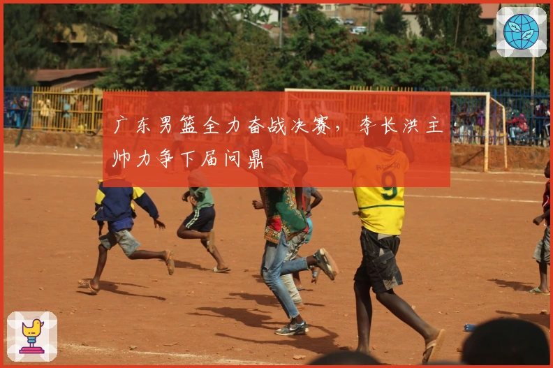 广东男篮全力奋战决赛，李长洪主帅力争下届问鼎