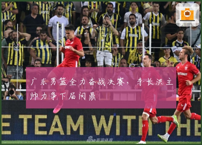 广东男篮全力奋战决赛，李长洪主帅力争下届问鼎