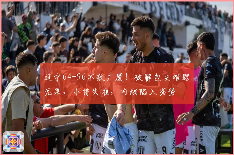 辽宁64-96不敌广厦！破解包夹难题无果，小将失准，内线陷入劣势