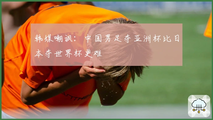 韩媒嘲讽：中国男足夺亚洲杯比日本夺世界杯更难