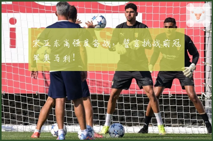 宋亚东高强度备战，誓言挑战前冠军奥马利！