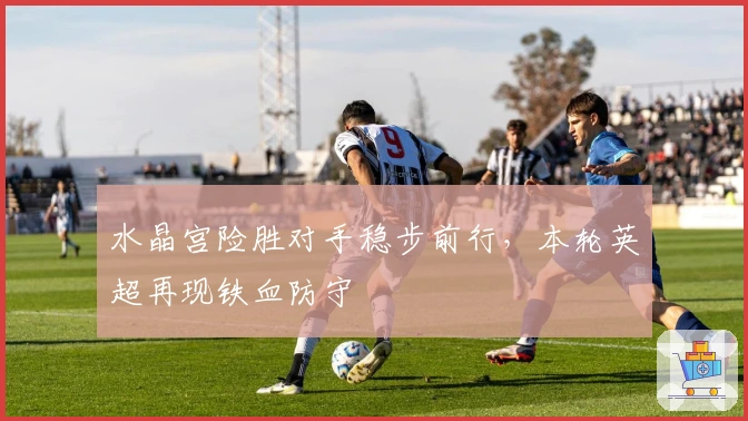 水晶宫险胜对手稳步前行，本轮英超再现铁血防守