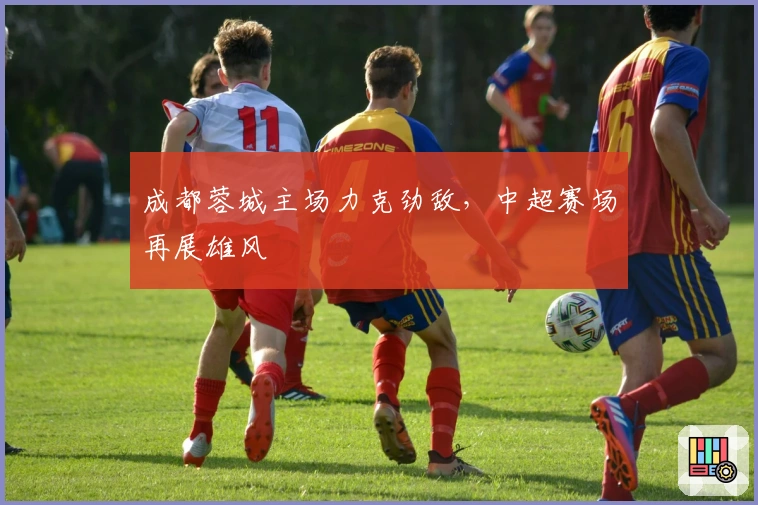 成都蓉城主场力克劲敌，中超赛场再展雄风