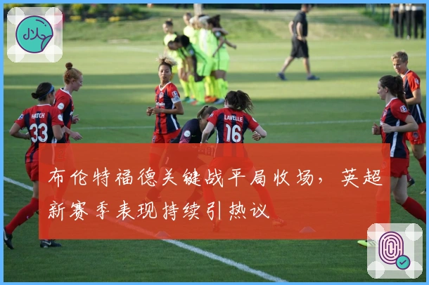 布伦特福德关键战平局收场，英超新赛季表现持续引热议