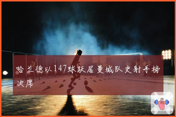 哈兰德以147球跃居曼城队史射手榜次席