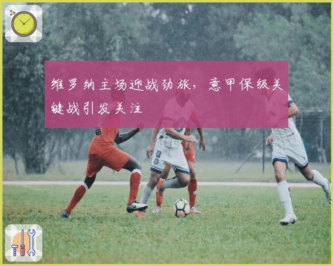 维罗纳主场迎战劲旅，意甲保级关键战引发关注